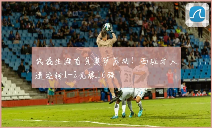 武磊生涯首负奥萨苏纳！西班牙人遭逆转1-2无缘16强