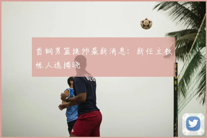 首钢男篮换帅最新消息：新任主教练人选揭晓