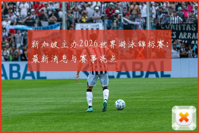 新加坡主办2026世界游泳锦标赛：最新消息与赛事亮点