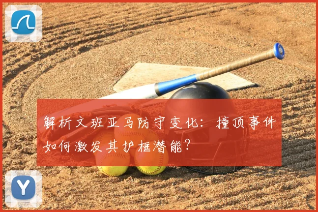 解析文班亚马防守变化：撞顶事件如何激发其护框潜能？