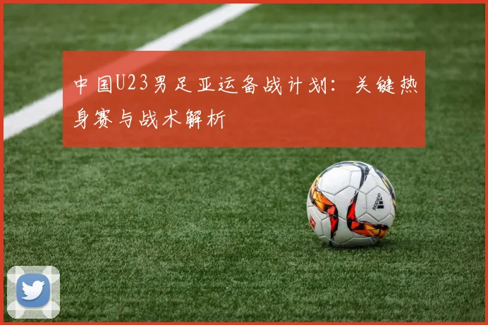 中国U23男足亚运备战计划:关键热身赛与战术解析
