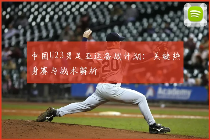中国U23男足亚运备战计划:关键热身赛与战术解析