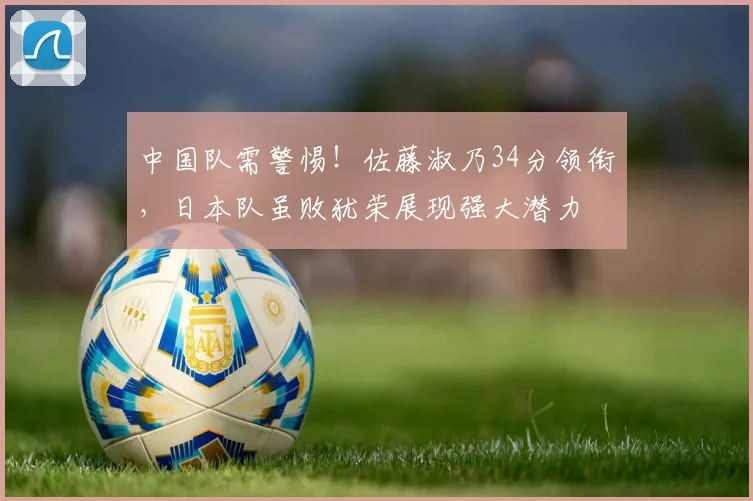 中国队需警惕！佐藤淑乃34分领衔，日本队虽败犹荣展现强大潜力