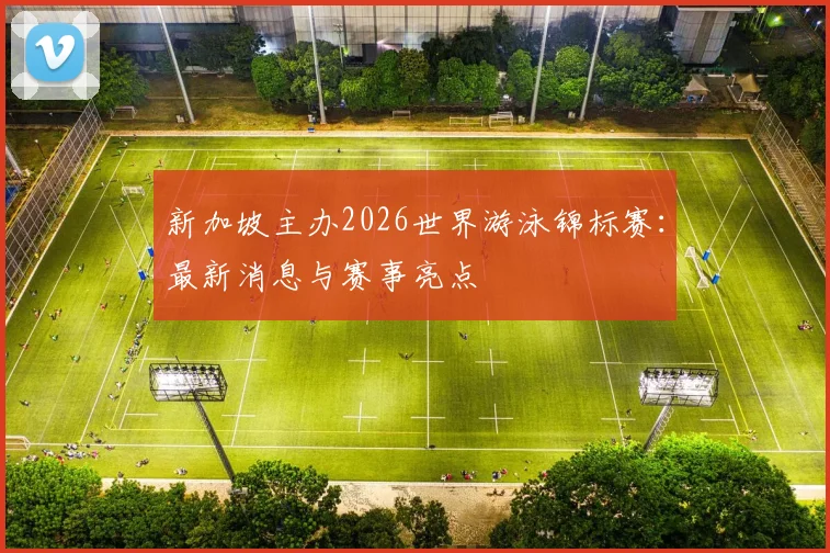 新加坡主办2026世界游泳锦标赛：最新消息与赛事亮点