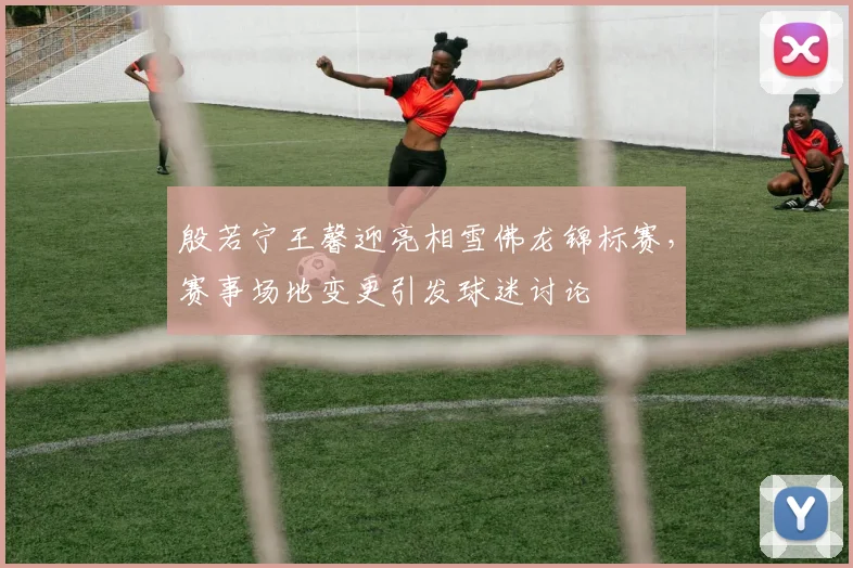 殷若宁王馨迎亮相雪佛龙锦标赛，赛事场地变更引发球迷讨论